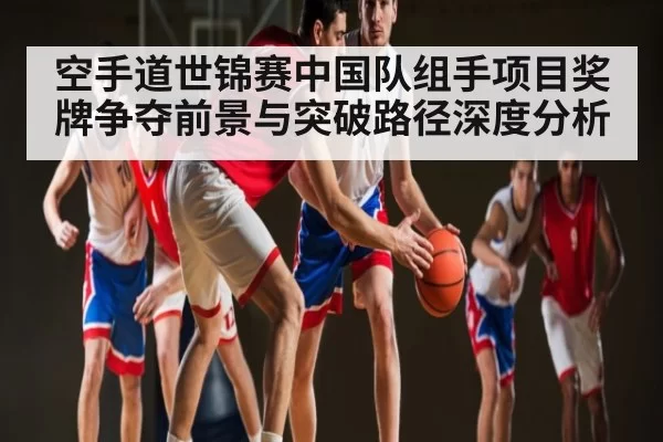 空手道世锦赛中国队组手项目奖牌争夺前景与突破路径深度分析