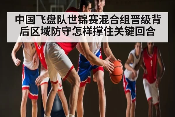 中国飞盘队世锦赛混合组晋级背后区域防守怎样撑住关键回合